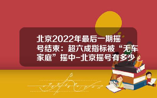 北京2022年最后一期摇号结束：超六成指标被“无车家庭”摇中-北京摇号有多少人【新闻】