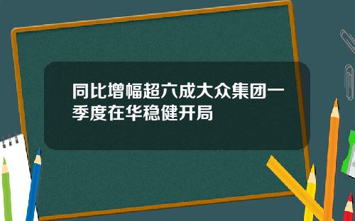 同比增幅超六成大众集团一季度在华稳健开局