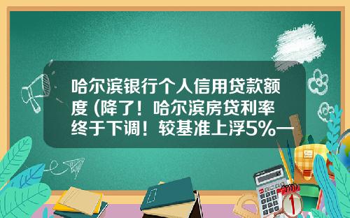 哈尔滨银行个人信用贷款额度 (降了！哈尔滨房贷利率终于下调！较基准上浮5%—10%，首付2成起！)