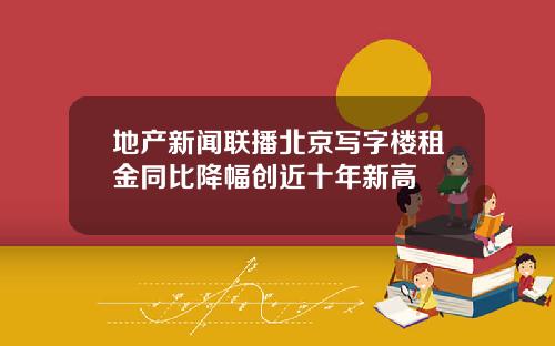 地产新闻联播北京写字楼租金同比降幅创近十年新高