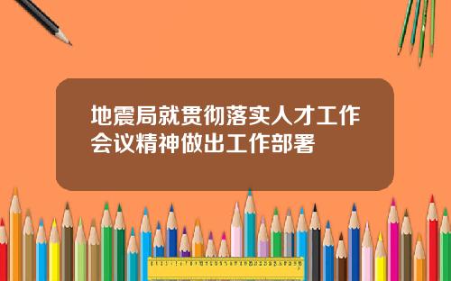 地震局就贯彻落实人才工作会议精神做出工作部署
