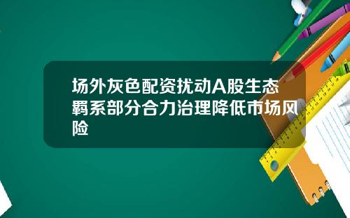场外灰色配资扰动A股生态羁系部分合力治理降低市场风险