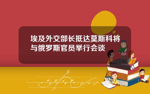 埃及外交部长抵达莫斯科将与俄罗斯官员举行会谈