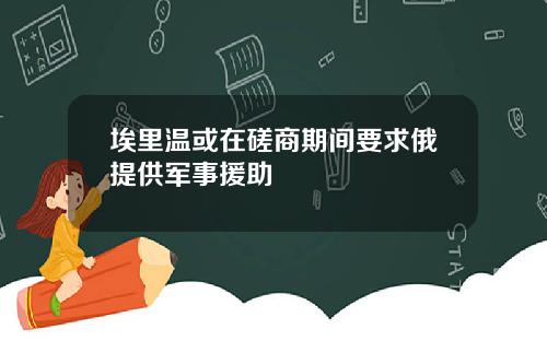 埃里温或在磋商期间要求俄提供军事援助