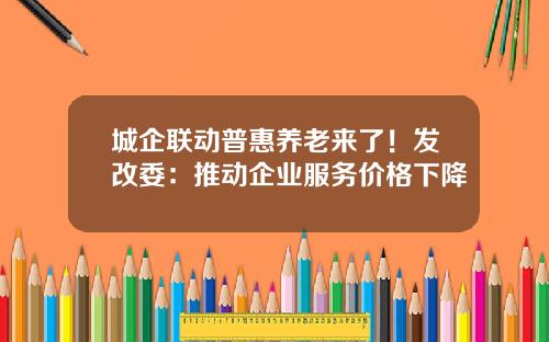 城企联动普惠养老来了！发改委：推动企业服务价格下降