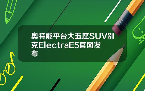 奥特能平台大五座SUV别克ElectraE5官图发布