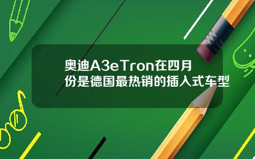 奥迪A3eTron在四月份是德国最热销的插入式车型