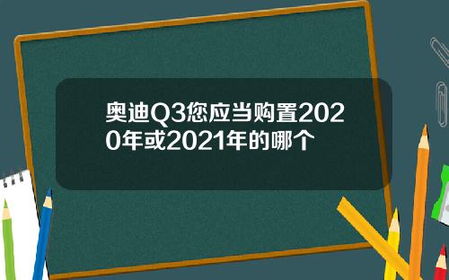 奥迪Q3您应当购置2020年或2021年的哪个
