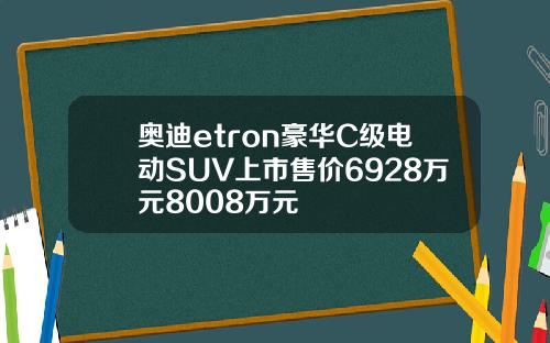 奥迪etron豪华C级电动SUV上市售价6928万元8008万元