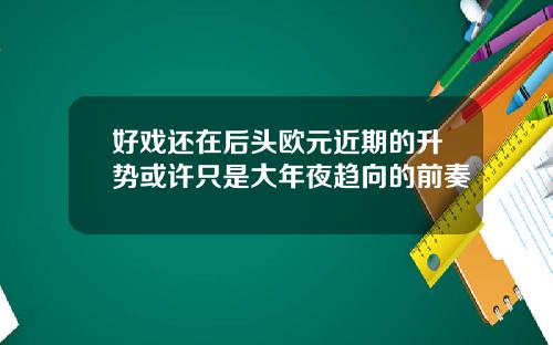 好戏还在后头欧元近期的升势或许只是大年夜趋向的前奏
