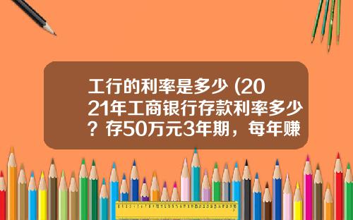工行的利率是多少 (2021年工商银行存款利率多少？存50万元3年期，每年赚多少钱利息)