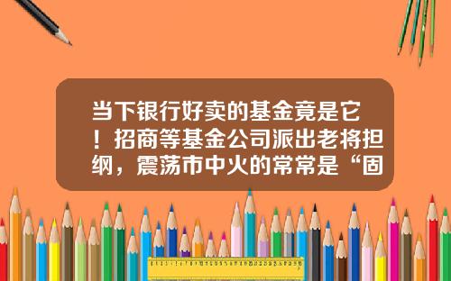 当下银行好卖的基金竟是它！招商等基金公司派出老将担纲，震荡市中火的常常是“固收+”-招商基金好