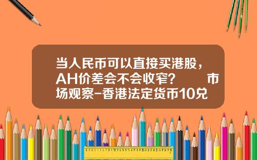 当人民币可以直接买港股，AH价差会不会收窄？  市场观察-香港法定货币10兑换人民币多少钱