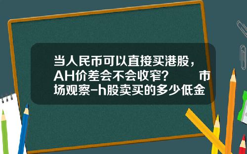 当人民币可以直接买港股，AH价差会不会收窄？  市场观察-h股卖买的多少低金