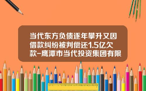 当代东方负债逐年攀升又因借款纠纷被判偿还1.5亿欠款-鹰潭市当代投资集团有限公司