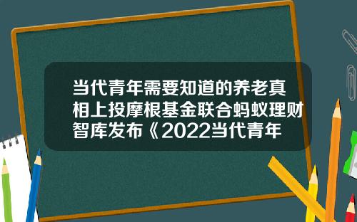 当代青年需要知道的养老真相上投摩根基金联合蚂蚁理财智库发布《2022当代青年养老规划调查图鉴》-基金智库