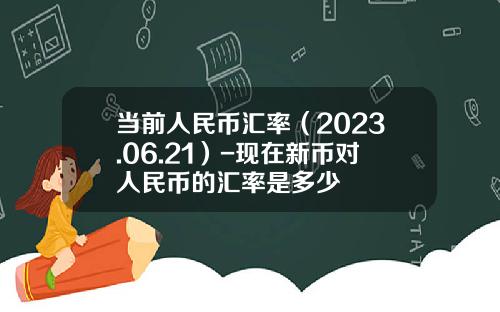当前人民币汇率（2023.06.21）-现在新币对人民币的汇率是多少