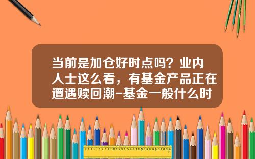 当前是加仓好时点吗？业内人士这么看，有基金产品正在遭遇赎回潮-基金一般什么时间赎回