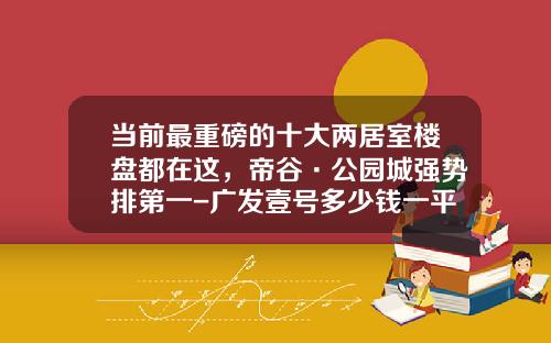 当前最重磅的十大两居室楼盘都在这，帝谷·公园城强势排第一-广发壹号多少钱一平米