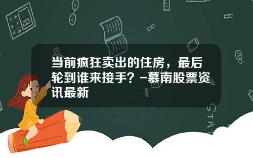 当前疯狂卖出的住房，最后轮到谁来接手？-慕南股票资讯最新