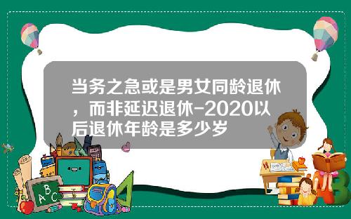 当务之急或是男女同龄退休，而非延迟退休-2020以后退休年龄是多少岁