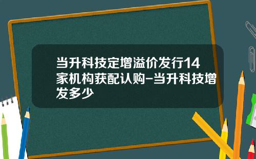 当升科技定增溢价发行14家机构获配认购-当升科技增发多少