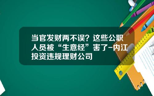 当官发财两不误？这些公职人员被“生意经”害了-内江投资违规理财公司