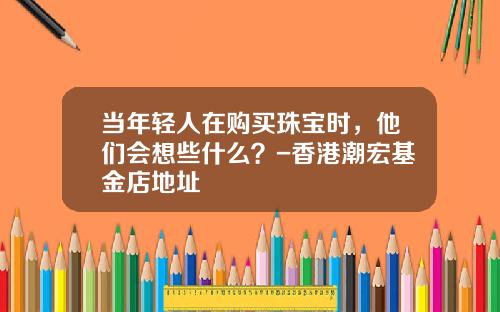 当年轻人在购买珠宝时，他们会想些什么？-香港潮宏基金店地址