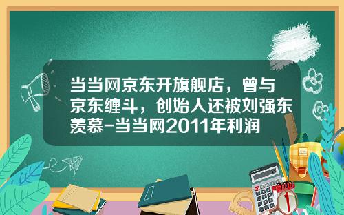 当当网京东开旗舰店，曾与京东缠斗，创始人还被刘强东羡慕-当当网2011年利润率是多少