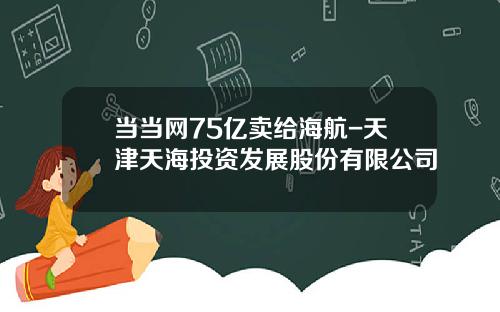 当当网75亿卖给海航-天津天海投资发展股份有限公司