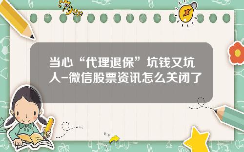 当心“代理退保”坑钱又坑人-微信股票资讯怎么关闭了