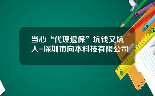 当心“代理退保”坑钱又坑人-深圳市向本科技有限公司