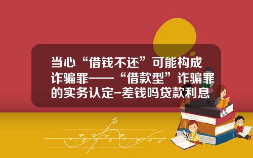 当心“借钱不还”可能构成诈骗罪——“借款型”诈骗罪的实务认定-差钱吗贷款利息多少