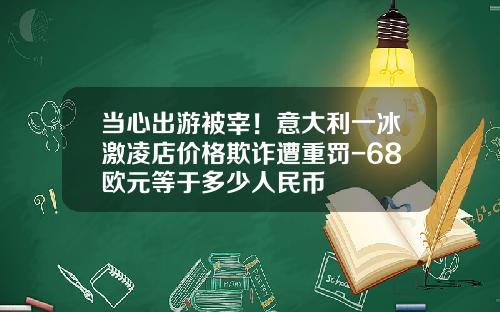 当心出游被宰！意大利一冰激凌店价格欺诈遭重罚-68欧元等于多少人民币