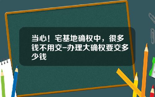 当心！宅基地确权中，很多钱不用交-办理大确权要交多少钱