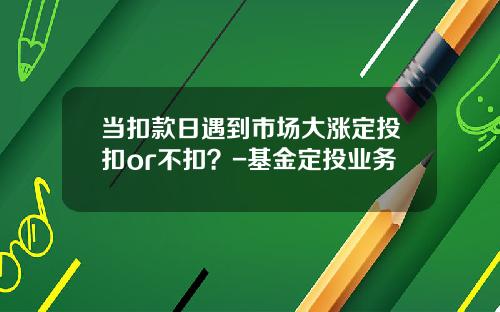 当扣款日遇到市场大涨定投扣or不扣？-基金定投业务