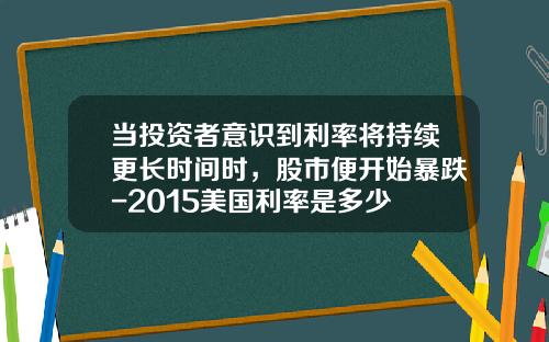 当投资者意识到利率将持续更长时间时，股市便开始暴跌-2015美国利率是多少