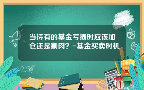 当持有的基金亏损时应该加仓还是割肉？-基金买卖时机