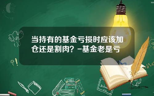当持有的基金亏损时应该加仓还是割肉？-基金老是亏