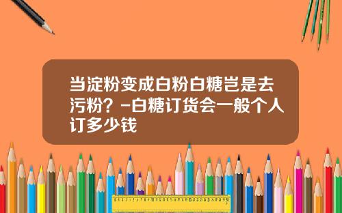 当淀粉变成白粉白糖岂是去污粉？-白糖订货会一般个人订多少钱