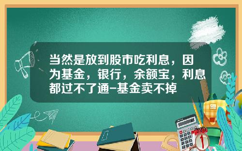 当然是放到股市吃利息，因为基金，银行，余额宝，利息都过不了通-基金卖不掉