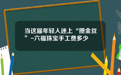 当这届年轻人迷上“攒金豆”-六福珠宝手工费多少