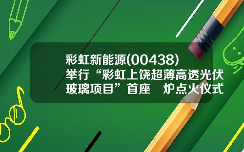 彩虹新能源(00438)举行“彩虹上饶超薄高透光伏玻璃项目”首座窰炉点火仪式-合肥彩虹光伏有限公司地址