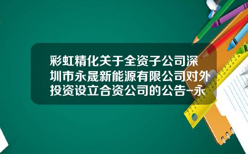 彩虹精化关于全资子公司深圳市永晟新能源有限公司对外投资设立合资公司的公告-永晟控股有限公司