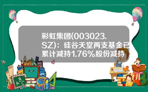 彩虹集团(003023.SZ)：硅谷天堂两支基金已累计减持1.76%股份减持期满-硅谷天堂基金
