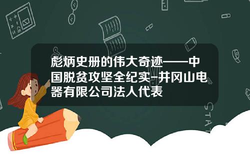 彪炳史册的伟大奇迹——中国脱贫攻坚全纪实-井冈山电器有限公司法人代表