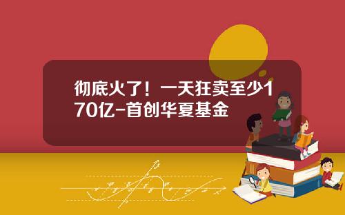 彻底火了！一天狂卖至少170亿-首创华夏基金