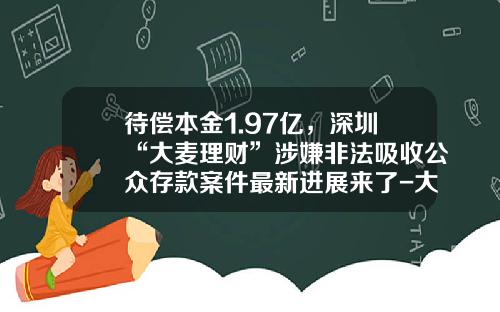 待偿本金1.97亿，深圳“大麦理财”涉嫌非法吸收公众存款案件最新进展来了-大麦理财公司在什么地方