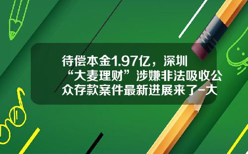 待偿本金1.97亿，深圳“大麦理财”涉嫌非法吸收公众存款案件最新进展来了-大麦理财分公司