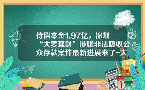 待偿本金1.97亿，深圳“大麦理财”涉嫌非法吸收公众存款案件最新进展来了-大麦理财的收益是多少